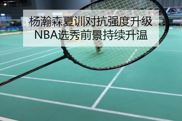 杨瀚森夏训对抗强度升级 NBA选秀前景持续升温