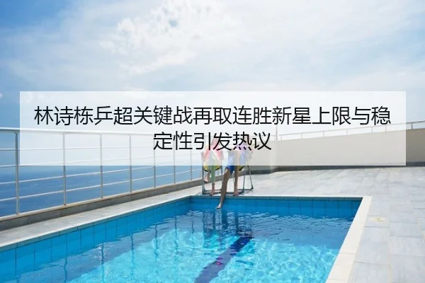 林诗栋乒超关键战再取连胜新星上限与稳定性引发热议
