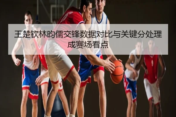 王楚钦林昀儒交锋数据对比与关键分处理成赛场看点