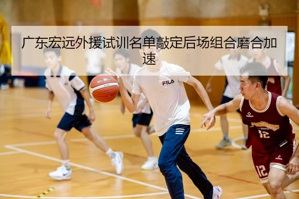 广东宏远外援试训名单敲定后场组合磨合加速