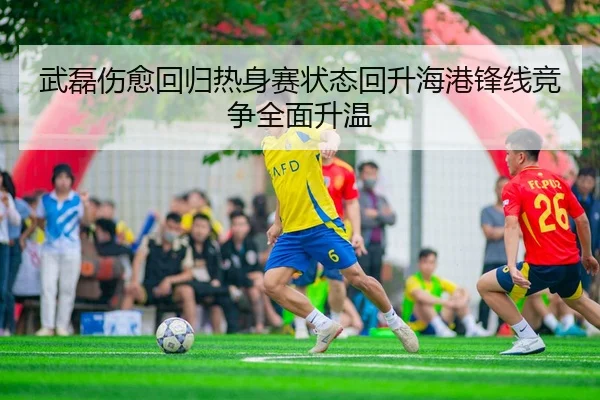 武磊伤愈回归热身赛状态回升海港锋线竞争全面升温