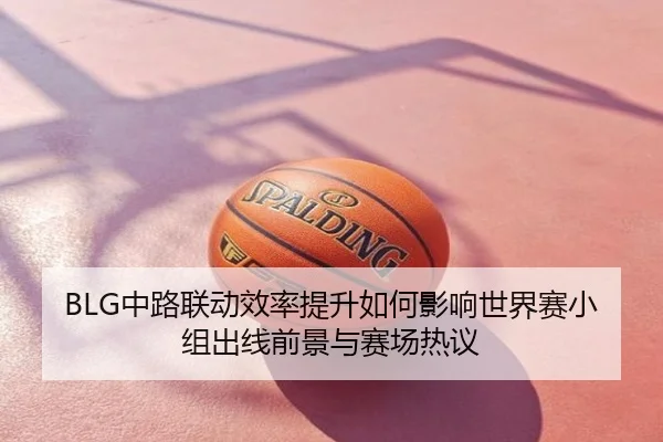 BLG中路联动效率提升如何影响世界赛小组出线前景与赛场热议