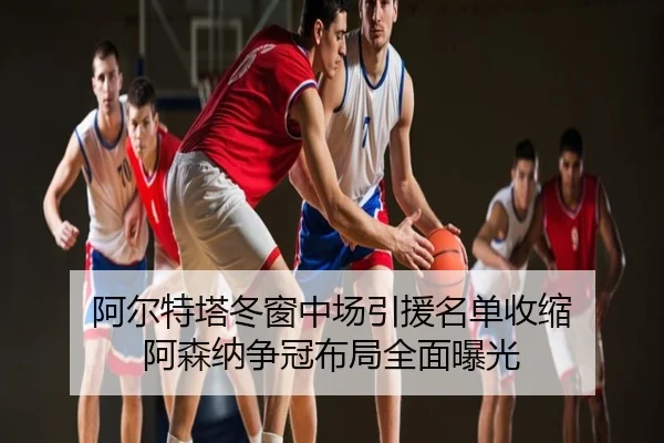 阿尔特塔冬窗中场引援名单收缩 阿森纳争冠布局全面曝光
