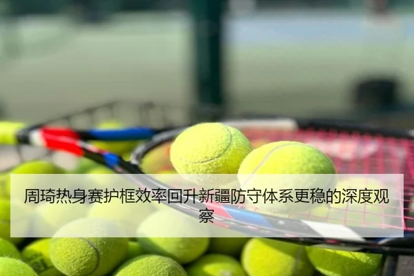周琦热身赛护框效率回升新疆防守体系更稳的深度观察