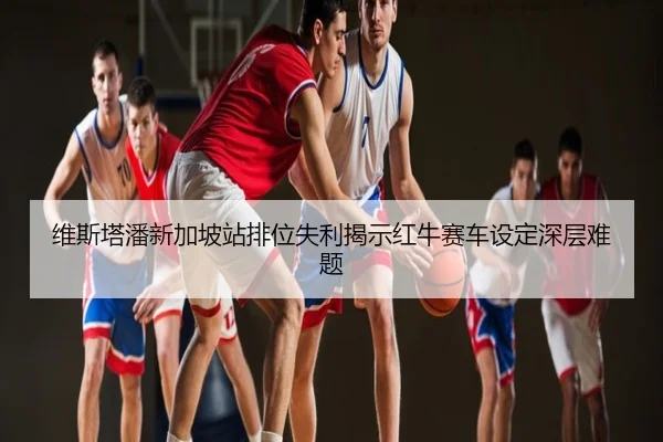 维斯塔潘新加坡站排位失利揭示红牛赛车设定深层难题