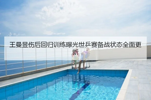 王曼昱伤后回归训练曝光世乒赛备战状态全面更新